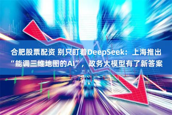 合肥股票配资 别只盯着DeepSeek：上海推出“能调三维地图的AI”，政务大模型有了新答案