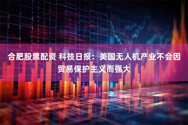 合肥股票配资 科技日报：美国无人机产业不会因贸易保护主义而强大