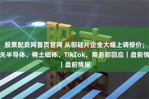 股票配资网首页官网 头部硅片企业大幅上调报价；事关半导体、稀土磁体、TikTok，商务部回应｜盘前情报