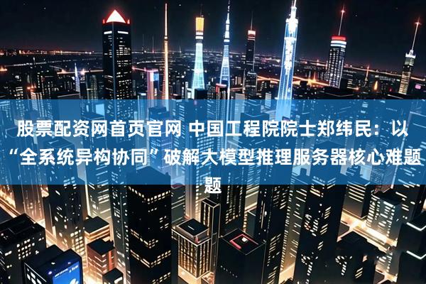 股票配资网首页官网 中国工程院院士郑纬民：以“全系统异构协同”破解大模型推理服务器核心难题
