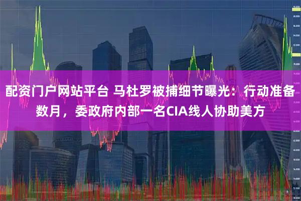 配资门户网站平台 马杜罗被捕细节曝光：行动准备数月，委政府内部一名CIA线人协助美方