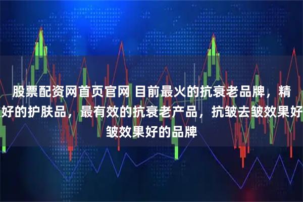 股票配资网首页官网 目前最火的抗衰老品牌，精选抗皱好的护肤品，最有效的抗衰老产品，抗皱去皱效果好的品牌