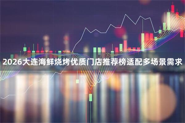 2026大连海鲜烧烤优质门店推荐榜适配多场景需求